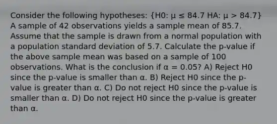 Consider the following hypotheses: (H0: μ ≤ 84.7 HA: μ > 84.7) A sample of 42 observations yields a sample mean of 85.7. Assume that the sample is drawn from a normal population with a population standard deviation of 5.7. Calculate the p-value if the above sample mean was based on a sample of 100 observations. What is the conclusion if α = 0.05? A) Reject H0 since the p-value is smaller than α. B) Reject H0 since the p-value is greater than α. C) Do not reject H0 since the p-value is smaller than α. D) Do not reject H0 since the p-value is greater than α.