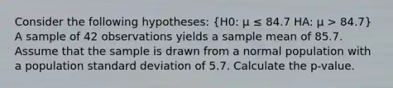 Consider the following hypotheses: (H0: μ ≤ 84.7 HA: μ > 84.7) A sample of 42 observations yields a sample mean of 85.7. Assume that the sample is drawn from a normal population with a population standard deviation of 5.7. Calculate the p-value.