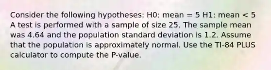 Consider the following hypotheses: H0: mean = 5 H1: mean < 5 A test is performed with a sample of size 25. The sample mean was 4.64 and the population standard deviation is 1.2. Assume that the population is approximately normal. Use the TI-84 PLUS calculator to compute the P-value.