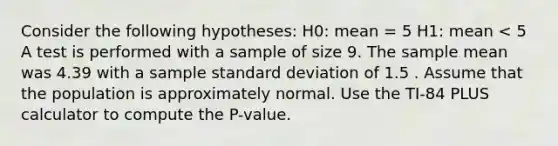 Consider the following hypotheses: H0: mean = 5 H1: mean < 5 A test is performed with a sample of size 9. The sample mean was 4.39 with a sample standard deviation of 1.5 . Assume that the population is approximately normal. Use the TI-84 PLUS calculator to compute the P-value.