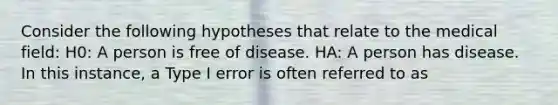 Consider the following hypotheses that relate to the medical field: H0: A person is free of disease. HA: A person has disease. In this instance, a Type I error is often referred to as