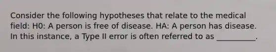 Consider the following hypotheses that relate to the medical field: H0: A person is free of disease. HA: A person has disease. In this instance, a Type II error is often referred to as __________.