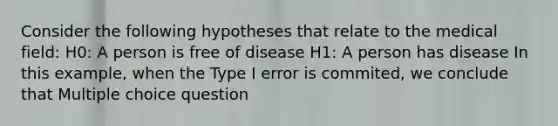 Consider the following hypotheses that relate to the medical field: H0: A person is free of disease H1: A person has disease In this example, when the Type I error is commited, we conclude that Multiple choice question