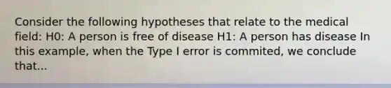 Consider the following hypotheses that relate to the medical field: H0: A person is free of disease H1: A person has disease In this example, when the Type I error is commited, we conclude that...