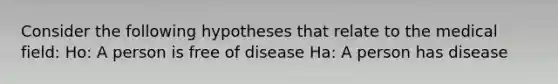 Consider the following hypotheses that relate to the medical field: Ho: A person is free of disease Ha: A person has disease