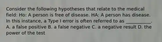 Consider the following hypotheses that relate to the medical field: Ho: A person is free of disease. HA: A person has disease. In this instance, a Type I error is often referred to as ___________. A. a false positive B. a false negative C. a negative result D. the power of the test