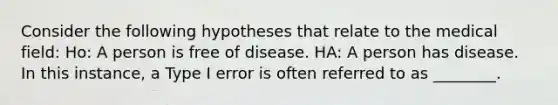 Consider the following hypotheses that relate to the medical field: Ho: A person is free of disease. HA: A person has disease. In this instance, a Type I error is often referred to as ________.