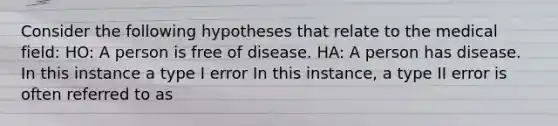 Consider the following hypotheses that relate to the medical field: HO: A person is free of disease. HA: A person has disease. In this instance a type I error In this instance, a type II error is often referred to as