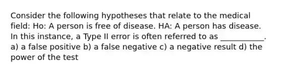 Consider the following hypotheses that relate to the medical field: Ho: A person is free of disease. HA: A person has disease. In this instance, a Type II error is often referred to as ___________. a) a false positive b) a false negative c) a negative result d) the power of the test