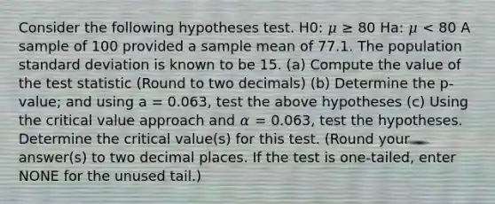 Consider the following hypotheses test. H0: 𝜇 ≥ 80 Ha: 𝜇 < 80 A sample of 100 provided a sample mean of 77.1. The population <a href='https://www.questionai.com/knowledge/kqGUr1Cldy-standard-deviation' class='anchor-knowledge'>standard deviation</a> is known to be 15. (a) Compute the value of <a href='https://www.questionai.com/knowledge/kzeQt8hpQB-the-test-statistic' class='anchor-knowledge'>the test statistic</a> (Round to two decimals) (b) Determine the p-value; and using a = 0.063, test the above hypotheses (c) Using the critical value approach and 𝛼 = 0.063, test the hypotheses. Determine the critical value(s) for this test. (Round your answer(s) to two decimal places. If the test is one-tailed, enter NONE for the unused tail.)