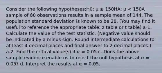 Consider the following hypotheses:H0: μ ≥ 150HA: μ < 150A sample of 80 observations results in a sample mean of 144. The population standard deviation is known to be 28. (You may find it useful to reference the appropriate table: z table or t table) a-1. Calculate the value of the test statistic. (Negative value should be indicated by a minus sign. Round intermediate calculations to at least 4 decimal places and final answer to 2 decimal places.) a-2. Find the critical value(s) if α = 0.05 c. Does the above sample evidence enable us to reject the null hypothesis at α = 0.05? d. Interpret the results at α = 0.05.