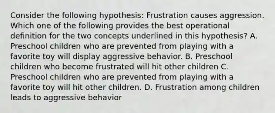 Consider the following hypothesis: Frustration causes aggression. Which one of the following provides the best operational definition for the two concepts underlined in this hypothesis? A. Preschool children who are prevented from playing with a favorite toy will display aggressive behavior. B. Preschool children who become frustrated will hit other children C. Preschool children who are prevented from playing with a favorite toy will hit other children. D. Frustration among children leads to aggressive behavior