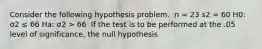 Consider the following hypothesis problem. ​ n = 23 s2 = 60 H0: σ2 ≤ 66 Ha: σ2 > 66 ​ If the test is to be performed at the .05 level of significance, the null hypothesis