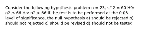 Consider the following hypothesis problem n = 23, s^2 = 60 H0: σ2 ≤ 66 Ha: σ2 > 66 If the test is to be performed at the 0.05 level of significance, the null hypothesis a) should be rejected b) should not rejected c) should be revised d) should not be tested