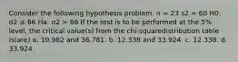 Consider the following hypothesis problem. n = 23 s2 = 60 H0: σ2 ≤ 66 Ha: σ2 > 66 If the test is to be performed at the 5% level, the critical value(s) from the chi-squaredistribution table is(are) a. 10.982 and 36.781. b. 12.338 and 33.924. c. 12.338. d. 33.924.