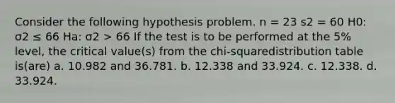 Consider the following hypothesis problem. n = 23 s2 = 60 H0: σ2 ≤ 66 Ha: σ2 > 66 If the test is to be performed at the 5% level, the critical value(s) from the chi-squaredistribution table is(are) a. 10.982 and 36.781. b. 12.338 and 33.924. c. 12.338. d. 33.924.