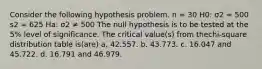 Consider the following hypothesis problem. n = 30 H0: σ2 = 500 s2 = 625 Ha: σ2 ≠ 500 The null hypothesis is to be tested at the 5% level of significance. The critical value(s) from thechi-square distribution table is(are) a. 42.557. b. 43.773. c. 16.047 and 45.722. d. 16.791 and 46.979.