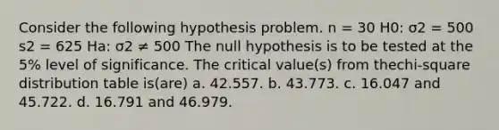 Consider the following hypothesis problem. n = 30 H0: σ2 = 500 s2 = 625 Ha: σ2 ≠ 500 The null hypothesis is to be tested at the 5% level of significance. The critical value(s) from thechi-square distribution table is(are) a. 42.557. b. 43.773. c. 16.047 and 45.722. d. 16.791 and 46.979.