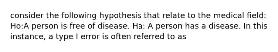 consider the following hypothesis that relate to the medical field: Ho:A person is free of disease. Ha: A person has a disease. In this instance, a type I error is often referred to as