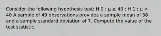 Consider the following hypothesis test: H 0 : μ ≥ 40 ; H 1 : μ < 40 A sample of 49 observations provides a sample mean of 38 and a sample <a href='https://www.questionai.com/knowledge/kqGUr1Cldy-standard-deviation' class='anchor-knowledge'>standard deviation</a> of 7. Compute the value of <a href='https://www.questionai.com/knowledge/kzeQt8hpQB-the-test-statistic' class='anchor-knowledge'>the test statistic</a>.