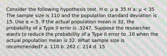 Consider the following hypothesis test. H o: µ ≥ 35 H a: µ < 35 The sample size is 110 and the population standard deviation is 15. Use α =.5. If the actual population mean is 32, the probability of a Type II error is .3247. Suppose the researcher wants to reduce the probability of a Type II error to .10 when the actual population mean is 32. What sample size is recommended? a. 110 b. 262 c. 214 d. 15