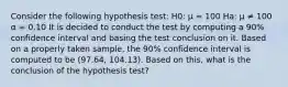 Consider the following hypothesis test: H0: µ = 100 Ha: µ ≠ 100 α = 0.10 It is decided to conduct the test by computing a 90% confidence interval and basing the test conclusion on it. Based on a properly taken sample, the 90% confidence interval is computed to be (97.64, 104.13). Based on this, what is the conclusion of the hypothesis test?