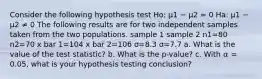 Consider the following hypothesis test Ho: μ1 − μ2 = 0 Ha: μ1 − μ2 ≠ 0 The following results are for two independent samples taken from the two populations. sample 1 sample 2 n1=80 n2=70 x bar 1=104 x bar 2=106 σ=8.3 σ=7.7 a. What is the value of the test statistic? b. What is the p-value? c. With 𝛼 = 0.05, what is your hypothesis testing conclusion?