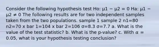 Consider the following hypothesis test Ho: μ1 − μ2 = 0 Ha: μ1 − μ2 ≠ 0 The following results are for two independent samples taken from the two populations. sample 1 sample 2 n1=80 n2=70 x bar 1=104 x bar 2=106 σ=8.3 σ=7.7 a. What is the value of <a href='https://www.questionai.com/knowledge/kzeQt8hpQB-the-test-statistic' class='anchor-knowledge'>the test statistic</a>? b. What is the p-value? c. With 𝛼 = 0.05, what is your hypothesis testing conclusion?