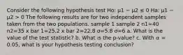 Consider the following hypothesis test Ho: μ1 − μ2 ≤ 0 Ha: μ1 − μ2 > 0 The following results are for two independent samples taken from the two populations. sample 1 sample 2 n1=40 n2=35 x bar 1=25.2 x bar 2=22.8 σ=5.8 σ=6 a. What is the value of the test statistic? b. What is the p-value? c. With 𝛼 = 0.05, what is your hypothesis testing conclusion?