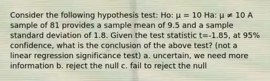 Consider the following hypothesis test: Ho: μ = 10 Ha: μ ≠ 10 A sample of 81 provides a sample mean of 9.5 and a sample standard deviation of 1.8. Given the test statistic t=-1.85, at 95% confidence, what is the conclusion of the above test? (not a linear regression significance test) a. uncertain, we need more information b. reject the null c. fail to reject the null