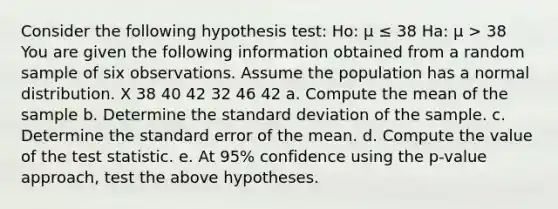 Consider the following hypothesis test: Ho: μ ≤ 38 Ha: μ > 38 You are given the following information obtained from a random sample of six observations. Assume the population has a normal distribution. X 38 40 42 32 46 42 a. Compute the mean of the sample b. Determine the <a href='https://www.questionai.com/knowledge/kqGUr1Cldy-standard-deviation' class='anchor-knowledge'>standard deviation</a> of the sample. c. Determine the standard error of the mean. d. Compute the value of <a href='https://www.questionai.com/knowledge/kzeQt8hpQB-the-test-statistic' class='anchor-knowledge'>the test statistic</a>. e. At 95% confidence using the p-value approach, test the above hypotheses.