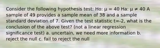 Consider the following hypothesis test: Ho: μ = 40 Ha: μ ≠ 40 A sample of 49 provides a sample mean of 38 and a sample standard deviation of 7. Given the test statistic t=-2, what is the conclusion of the above test? (not a linear regression significance test) a. uncertain, we need more information b. reject the null c. fail to reject the null