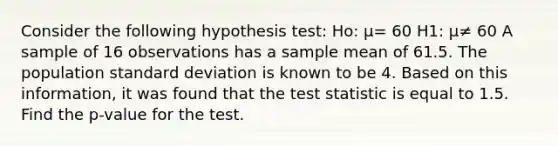 Consider the following hypothesis test: Ho: μ= 60 H1: μ≠ 60 A sample of 16 observations has a sample mean of 61.5. The population standard deviation is known to be 4. Based on this information, it was found that the test statistic is equal to 1.5. Find the p-value for the test.