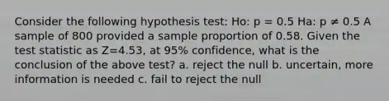 Consider the following hypothesis test: Ho: p = 0.5 Ha: p ≠ 0.5 A sample of 800 provided a sample proportion of 0.58. Given <a href='https://www.questionai.com/knowledge/kzeQt8hpQB-the-test-statistic' class='anchor-knowledge'>the test statistic</a> as Z=4.53, at 95% confidence, what is the conclusion of the above test? a. reject the null b. uncertain, more information is needed c. fail to reject the null