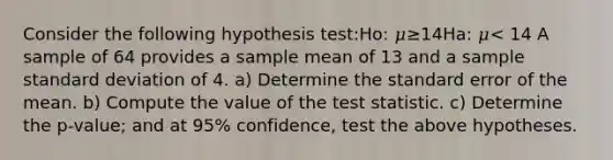 Consider the following hypothesis test:Ho: 𝜇≥14Ha: 𝜇< 14 A sample of 64 provides a sample mean of 13 and a sample <a href='https://www.questionai.com/knowledge/kqGUr1Cldy-standard-deviation' class='anchor-knowledge'>standard deviation</a> of 4. a) Determine the standard error of the mean. b) Compute the value of <a href='https://www.questionai.com/knowledge/kzeQt8hpQB-the-test-statistic' class='anchor-knowledge'>the test statistic</a>. c) Determine the p-value; and at 95% confidence, test the above hypotheses.