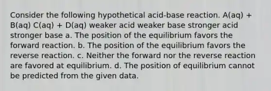 Consider the following hypothetical acid-base reaction. A(aq) + B(aq) C(aq) + D(aq) weaker acid weaker base stronger acid stronger base a. The position of the equilibrium favors the forward reaction. b. The position of the equilibrium favors the reverse reaction. c. Neither the forward nor the reverse reaction are favored at equilibrium. d. The position of equilibrium cannot be predicted from the given data.