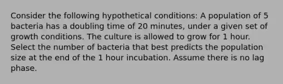 Consider the following hypothetical conditions: A population of 5 bacteria has a doubling time of 20 minutes, under a given set of growth conditions. The culture is allowed to grow for 1 hour. Select the number of bacteria that best predicts the population size at the end of the 1 hour incubation. Assume there is no lag phase.