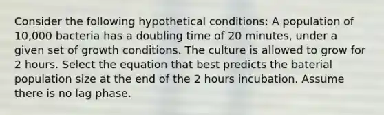 Consider the following hypothetical conditions: A population of 10,000 bacteria has a doubling time of 20 minutes, under a given set of growth conditions. The culture is allowed to grow for 2 hours. Select the equation that best predicts the baterial population size at the end of the 2 hours incubation. Assume there is no lag phase.