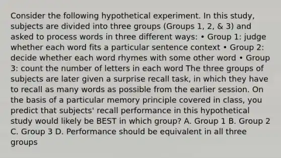 Consider the following hypothetical experiment. In this study, subjects are divided into three groups (Groups 1, 2, & 3) and asked to process words in three different ways: • Group 1: judge whether each word fits a particular sentence context • Group 2: decide whether each word rhymes with some other word • Group 3: count the number of letters in each word The three groups of subjects are later given a surprise recall task, in which they have to recall as many words as possible from the earlier session. On the basis of a particular memory principle covered in class, you predict that subjects' recall performance in this hypothetical study would likely be BEST in which group? A. Group 1 B. Group 2 C. Group 3 D. Performance should be equivalent in all three groups