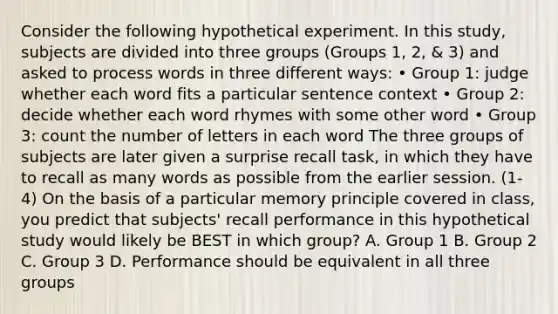 Consider the following hypothetical experiment. In this study, subjects are divided into three groups (Groups 1, 2, & 3) and asked to process words in three different ways: • Group 1: judge whether each word fits a particular sentence context • Group 2: decide whether each word rhymes with some other word • Group 3: count the number of letters in each word The three groups of subjects are later given a surprise recall task, in which they have to recall as many words as possible from the earlier session. (1-4) On the basis of a particular memory principle covered in class, you predict that subjects' recall performance in this hypothetical study would likely be BEST in which group? A. Group 1 B. Group 2 C. Group 3 D. Performance should be equivalent in all three groups