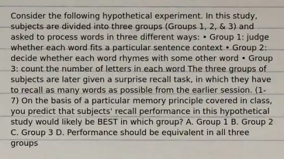 Consider the following hypothetical experiment. In this study, subjects are divided into three groups (Groups 1, 2, & 3) and asked to process words in three different ways: • Group 1: judge whether each word fits a particular sentence context • Group 2: decide whether each word rhymes with some other word • Group 3: count the number of letters in each word The three groups of subjects are later given a surprise recall task, in which they have to recall as many words as possible from the earlier session. (1-7) On the basis of a particular memory principle covered in class, you predict that subjects' recall performance in this hypothetical study would likely be BEST in which group? A. Group 1 B. Group 2 C. Group 3 D. Performance should be equivalent in all three groups