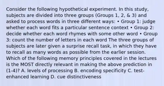 Consider the following hypothetical experiment. In this study, subjects are divided into three groups (Groups 1, 2, & 3) and asked to process words in three different ways: • Group 1: judge whether each word fits a particular sentence context • Group 2: decide whether each word rhymes with some other word • Group 3: count the number of letters in each word The three groups of subjects are later given a surprise recall task, in which they have to recall as many words as possible from the earlier session. Which of the following memory principles covered in the lectures is the MOST directly relevant in making the above prediction in (1-4)? A. levels of processing B. encoding specificity C. test-enhanced learning D. cue distinctiveness