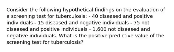 Consider the following hypothetical findings on the evaluation of a screening test for tuberculosis: - 40 diseased and positive individuals - 15 diseased and negative individuals - 75 not diseased and positive individuals - 1,600 not diseased and negative individuals. What is the positive predictive value of the screening test for tuberculosis?