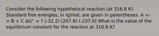 Consider the following hypothetical reaction (at 316.8 K). Standard free energies, in kJ/mol, are given in parentheses. A B + C ΔG° = ? (-32.2) (207.8) (-237.0) What is the value of the equilibrium constant for the reaction at 316.8 K?