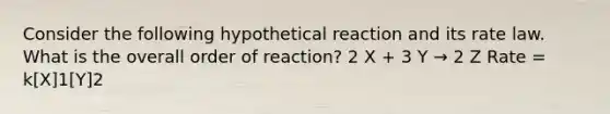 Consider the following hypothetical reaction and its rate law. What is the overall order of reaction? 2 X + 3 Y → 2 Z Rate = k[X]1[Y]2