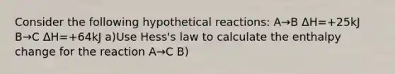 Consider the following hypothetical reactions: A→B ΔH=+25kJ B→C ΔH=+64kJ a)Use Hess's law to calculate the enthalpy change for the reaction A→C B)