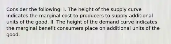 Consider the following: I. The height of the supply curve indicates the marginal cost to producers to supply additional units of the good. II. The height of the demand curve indicates the marginal benefit consumers place on additional units of the good.