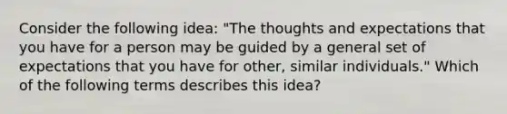 Consider the following idea: "The thoughts and expectations that you have for a person may be guided by a general set of expectations that you have for other, similar individuals." Which of the following terms describes this idea?