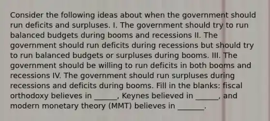 Consider the following ideas about when the government should run deficits and surpluses. I. The government should try to run balanced budgets during booms and recessions II. The government should run deficits during recessions but should try to run balanced budgets or surpluses during booms. III. The government should be willing to run deficits in both booms and recessions IV. The government should run surpluses during recessions and deficits during booms. Fill in the blanks: fiscal orthodoxy believes in ______, Keynes believed in ______, and modern monetary theory (MMT) believes in _______.