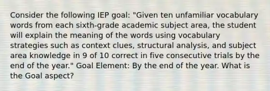 Consider the following IEP goal: "Given ten unfamiliar vocabulary words from each sixth-grade academic subject area, the student will explain the meaning of the words using vocabulary strategies such as context clues, structural analysis, and subject area knowledge in 9 of 10 correct in five consecutive trials by the end of the year." Goal Element: By the end of the year. What is the Goal aspect?